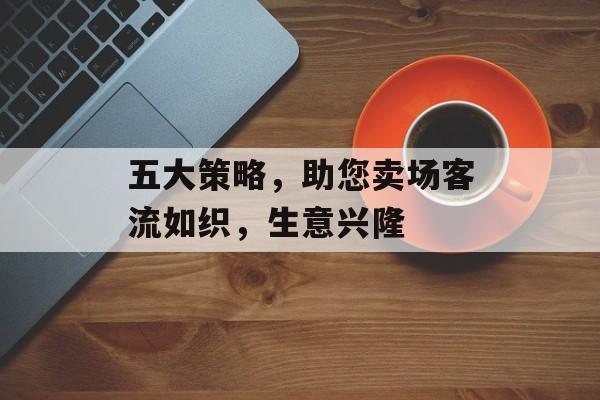五大策略,助您卖场客流如织,生意兴隆 五大策略,助您卖场客流如织,生意兴隆