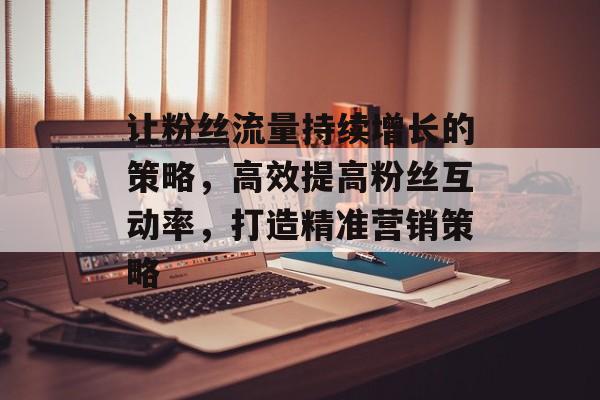 让粉丝流量持续增长的策略，高效提高粉丝互动率，打造精准营销策略