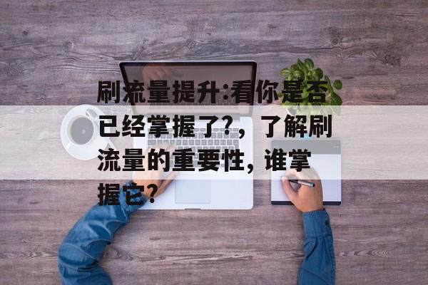 刷流量提升:看你是否已经掌握了?,了解刷流量的重要性, 谁掌握它? 刷流量提升:看你是否已经掌握了?,了解刷流量的重要性, 谁掌握它?