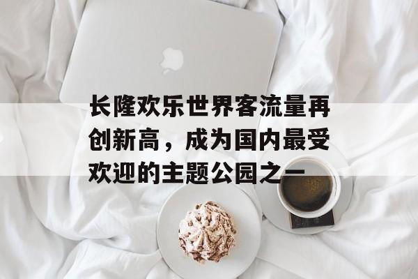 长隆欢乐世界客流量再创新高,成为国内最受欢迎的主题公园之一 长隆欢乐世界客流量再创新高,成为国内最受欢迎的主题公园之一