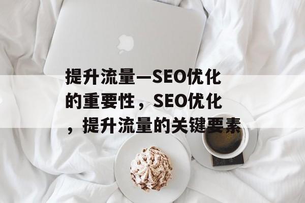 提升流量—SEO优化的重要性,SEO优化,提升流量的关键要素 提升流量—SEO优化的重要性,SEO优化,提升流量的关键要素