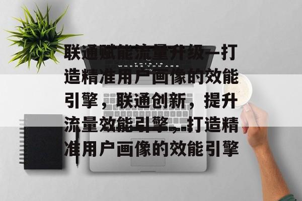 联通赋能流量升级—打造精准用户画像的效能引擎,联通创新,提升流量效能引擎,打造精准用户画像的效能引擎 联通赋能流量升级—打造精准用户画像的效能引擎,联通创新,提升流量效能引擎,打造精准用户画像的效能引擎