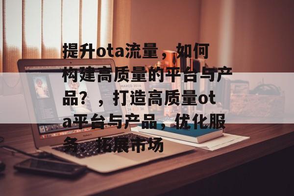 提升ota流量,如何构建高质量的平台与产品?,打造高质量ota平台与产品,优化服务、拓展市场 提升ota流量,如何构建高质量的平台与产品?,打造高质量ota平台与产品,优化服务、拓展市场