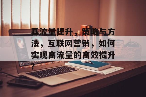 基流量提升,策略与方法,互联网营销,如何实现高流量的高效提升? 基流量提升,策略与方法,互联网营销,如何实现高流量的高效提升?