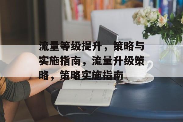流量等级提升,策略与实施指南,流量升级策略,策略实施指南 流量等级提升,策略与实施指南,流量升级策略,策略实施指南
