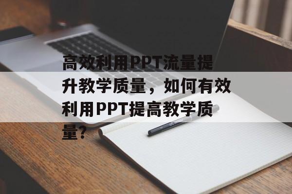 高效利用PPT流量提升教学质量,如何有效利用PPT提高教学质量? 高效利用PPT流量提升教学质量,如何有效利用PPT提高教学质量?