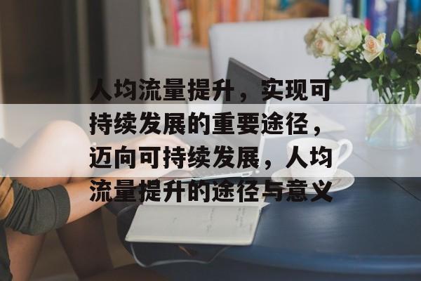 人均流量提升,实现可持续发展的重要途径,迈向可持续发展,人均流量提升的途径与意义 人均流量提升,实现可持续发展的重要途径,迈向可持续发展,人均流量提升的途径与意义