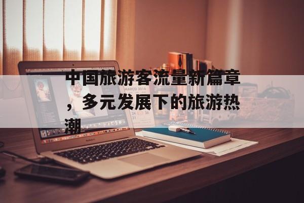 中国旅游客流量新篇章,多元发展下的旅游热潮 中国旅游客流量新篇章,多元发展下的旅游热潮