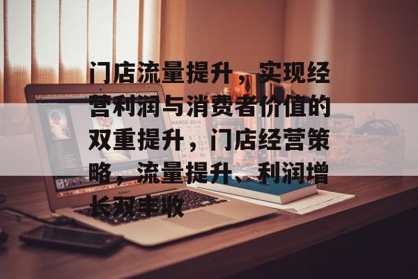 门店流量提升,实现经营利润与消费者价值的双重提升,门店经营策略,流量提升、利润增长双丰收 门店流量提升,实现经营利润与消费者价值的双重提升,门店经营策略,流量提升、利润增长双丰收