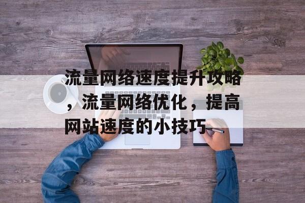 流量网络速度提升攻略,流量网络优化,提高网站速度的小技巧 流量网络速度提升攻略,流量网络优化,提高网站速度的小技巧