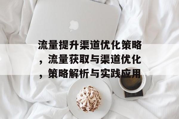 流量提升渠道优化策略，流量获取与渠道优化，策略解析与实践应用