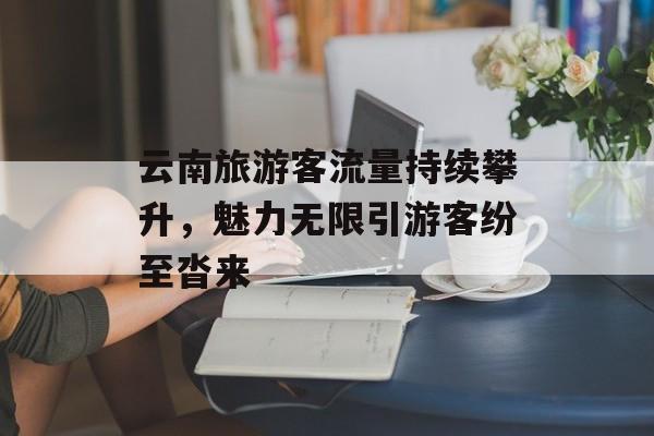 云南旅游客流量持续攀升,魅力无限引游客纷至沓来 云南旅游客流量持续攀升,魅力无限引游客纷至沓来