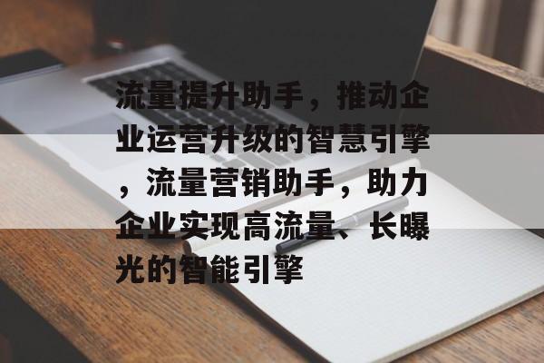 流量提升助手，推动企业运营升级的智慧引擎，流量营销助手，助力企业实现高流量、长曝光的智能引擎