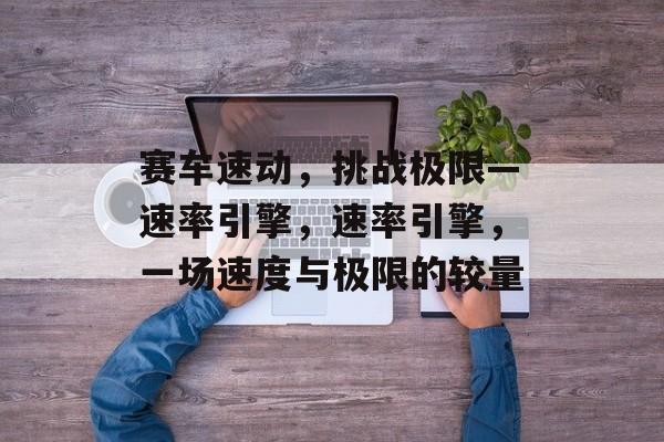 赛车速动,挑战极限—速率引擎,速率引擎,一场速度与极限的较量 赛车速动,挑战极限—速率引擎,速率引擎,一场速度与极限的较量