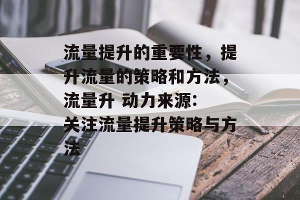 流量提升的重要性,提升流量的策略和方法,流量升 动力来源: 关注流量提升策略与方法 流量提升的重要性,提升流量的策略和方法,流量升 动力来源: 关注流量提升策略与方法