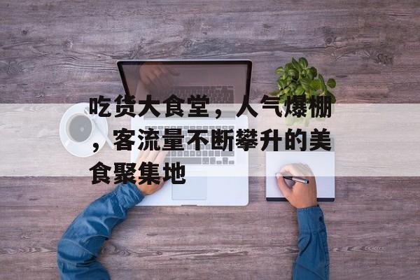 吃货大食堂，人气爆棚，客流量不断攀升的美食聚集地