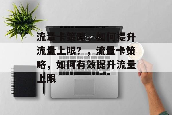 流量卡策略，如何提升流量上限？，流量卡策略，如何有效提升流量上限
