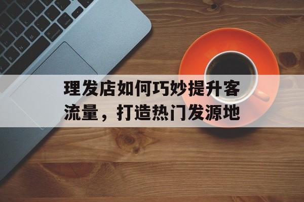 理发店如何巧妙提升客流量,打造热门发源地 理发店如何巧妙提升客流量,打造热门发源地