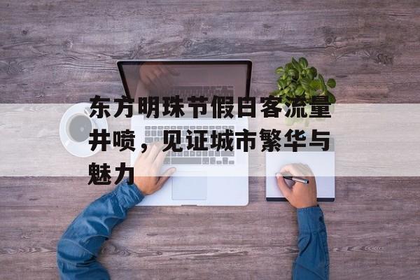 东方明珠节假日客流量井喷,见证城市繁华与魅力 东方明珠节假日客流量井喷,见证城市繁华与魅力