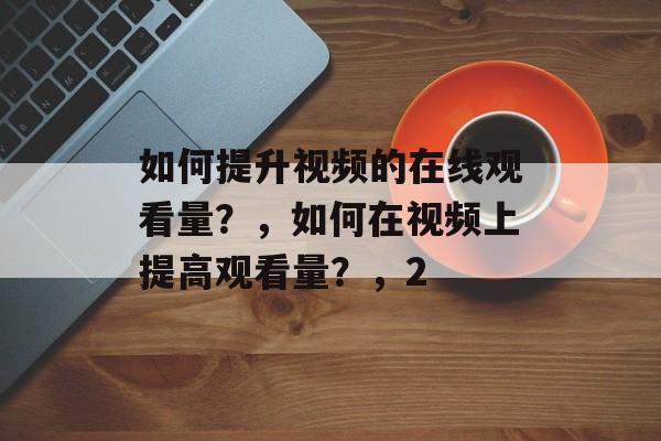 如何提升视频的在线观看量?,如何在视频上提高观看量?,2 如何提升视频的在线观看量?,如何在视频上提高观看量?,2
