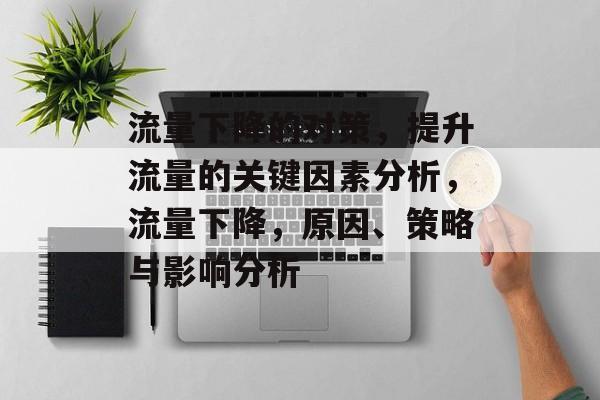 流量下降的对策,提升流量的关键因素分析,流量下降,原因、策略与影响分析 流量下降的对策,提升流量的关键因素分析,流量下降,原因、策略与影响分析
