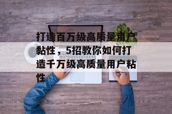打造百万级高质量用户黏性，5招教你如何打造千万级高质量用户粘性