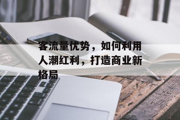 客流量优势,如何利用人潮红利,打造商业新格局 客流量优势,如何利用人潮红利,打造商业新格局