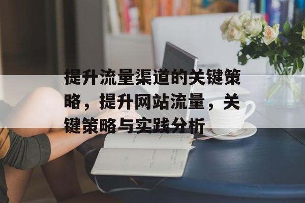 提升流量渠道的关键策略,提升网站流量,关键策略与实践分析 提升流量渠道的关键策略,提升网站流量,关键策略与实践分析
