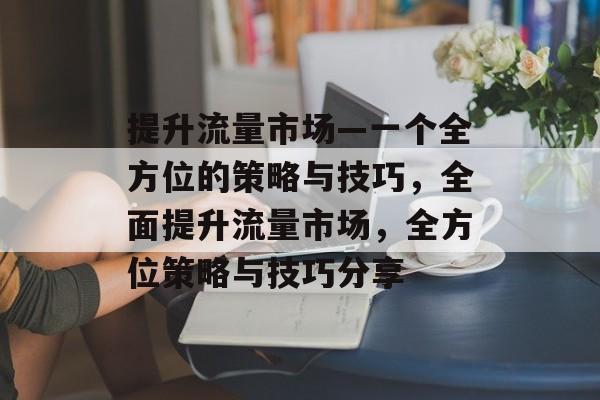 提升流量市场—一个全方位的策略与技巧,全面提升流量市场,全方位策略与技巧分享 提升流量市场—一个全方位的策略与技巧,全面提升流量市场,全方位策略与技巧分享