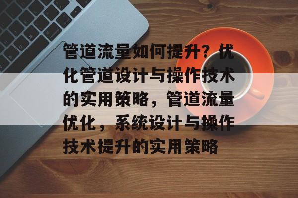 管道流量如何提升?优化管道设计与操作技术的实用策略,管道流量优化,系统设计与操作技术提升的实用策略 管道流量如何提升?优化管道设计与操作技术的实用策略,管道流量优化,系统设计与操作技术提升的实用策略