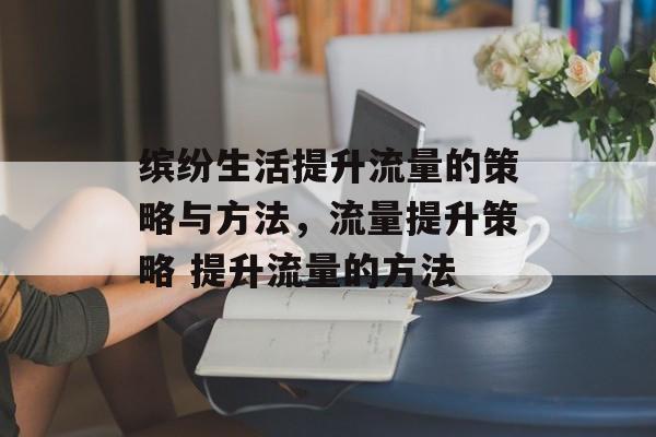 缤纷生活提升流量的策略与方法,流量提升策略 提升流量的方法 缤纷生活提升流量的策略与方法,流量提升策略 提升流量的方法