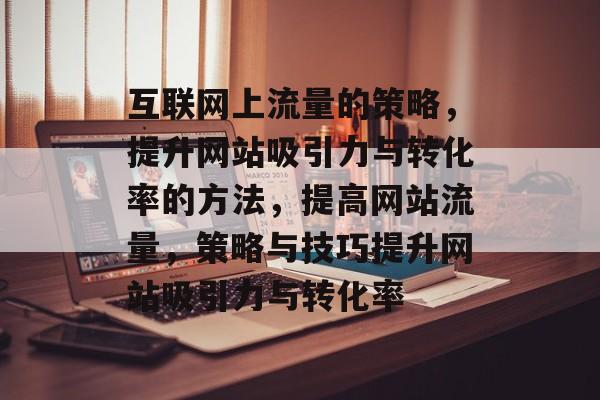 互联网上流量的策略，提升网站吸引力与转化率的方法，提高网站流量，策略与技巧提升网站吸引力与转化率