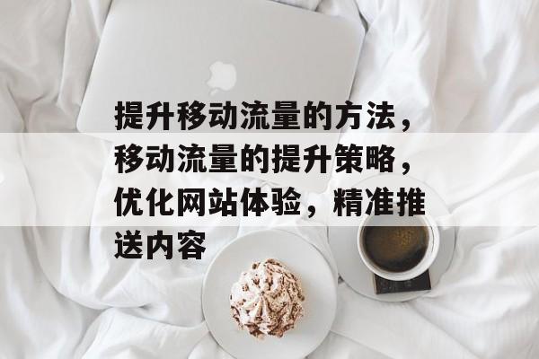 提升移动流量的方法,移动流量的提升策略,优化网站体验,精准推送内容 提升移动流量的方法,移动流量的提升策略,优化网站体验,精准推送内容