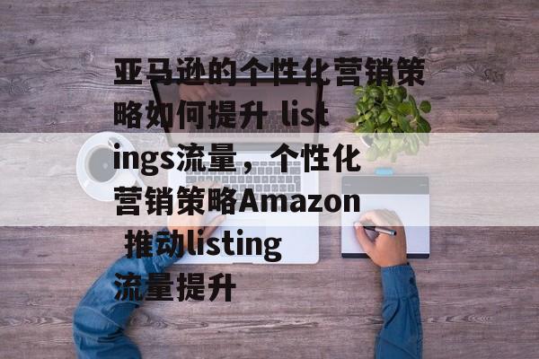 亚马逊的个性化营销策略如何提升 listings流量,个性化营销策略Amazon 推动listing流量提升 亚马逊的个性化营销策略如何提升 listings流量,个性化营销策略Amazon 推动listing流量提升
