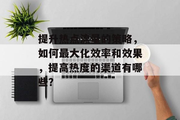 提升热点流量的策略,如何最大化效率和效果,提高热度的渠道有哪些? 提升热点流量的策略,如何最大化效率和效果,提高热度的渠道有哪些?
