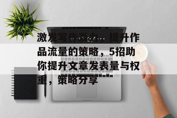 激发写作潜力,提升作品流量的策略,5招助你提升文章发表量与权重,策略分享 激发写作潜力,提升作品流量的策略,5招助你提升文章发表量与权重,策略分享