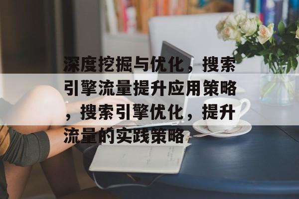 深度挖掘与优化,搜索引擎流量提升应用策略,搜索引擎优化,提升流量的实践策略 深度挖掘与优化,搜索引擎流量提升应用策略,搜索引擎优化,提升流量的实践策略