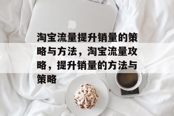 淘宝流量提升销量的策略与方法,淘宝流量攻略,提升销量的方法与策略 淘宝流量提升销量的策略与方法,淘宝流量攻略,提升销量的方法与策略