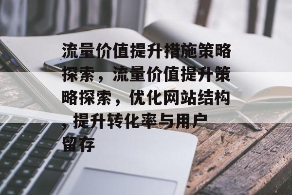 流量价值提升措施策略探索,流量价值提升策略探索,优化网站结构, 提升转化率与用户留存 流量价值提升措施策略探索,流量价值提升策略探索,优化网站结构, 提升转化率与用户留存