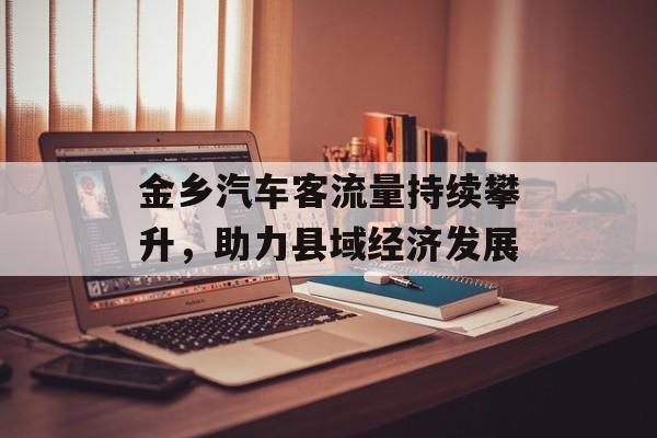 金乡汽车客流量持续攀升,助力县域经济发展 金乡汽车客流量持续攀升,助力县域经济发展