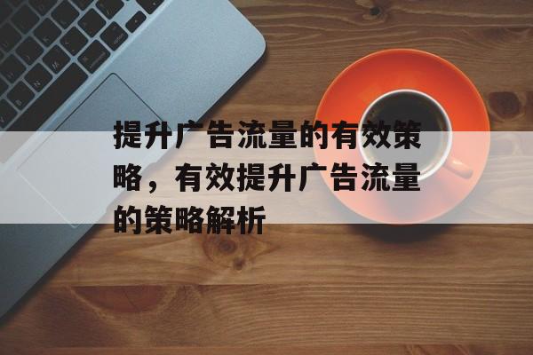 提升广告流量的有效策略,有效提升广告流量的策略解析 提升广告流量的有效策略,有效提升广告流量的策略解析