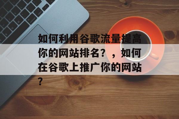 如何利用谷歌流量提高你的网站排名？，如何在谷歌上推广你的网站？