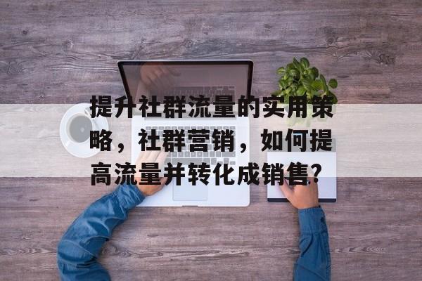 提升社群流量的实用策略,社群营销,如何提高流量并转化成销售? 提升社群流量的实用策略,社群营销,如何提高流量并转化成销售?