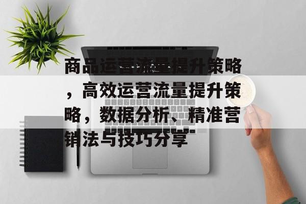 商品运营流量提升策略,高效运营流量提升策略,数据分析、精准营销法与技巧分享 商品运营流量提升策略,高效运营流量提升策略,数据分析、精准营销法与技巧分享