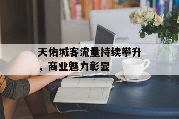 天佑城客流量持续攀升,商业魅力彰显 天佑城客流量持续攀升,商业魅力彰显