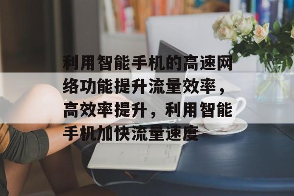 利用智能手机的高速网络功能提升流量效率,高效率提升,利用智能手机加快流量速度 利用智能手机的高速网络功能提升流量效率,高效率提升,利用智能手机加快流量速度