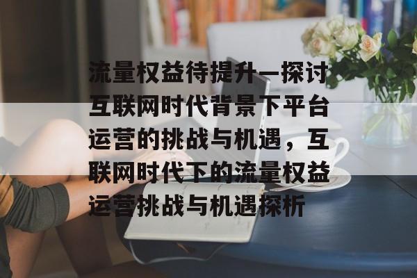 流量权益待提升—探讨互联网时代背景下平台运营的挑战与机遇,互联网时代下的流量权益运营挑战与机遇探析 流量权益待提升—探讨互联网时代背景下平台运营的挑战与机遇,互联网时代下的流量权益运营挑战与机遇探析