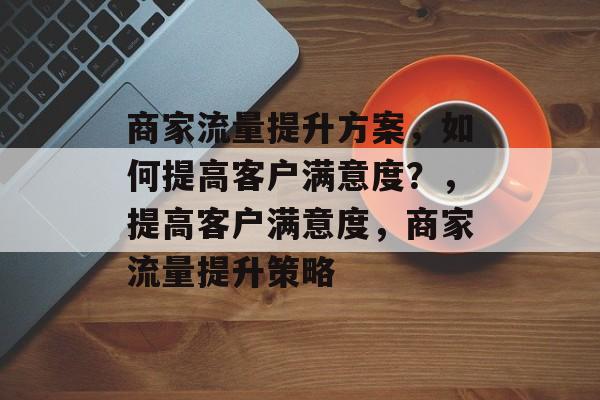 商家流量提升方案,如何提高客户满意度?,提高客户满意度,商家流量提升策略 商家流量提升方案,如何提高客户满意度?,提高客户满意度,商家流量提升策略
