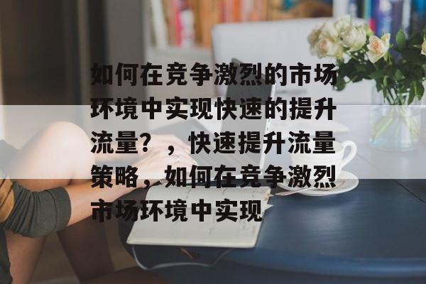 如何在竞争激烈的市场环境中实现快速的提升流量?,快速提升流量策略,如何在竞争激烈市场环境中实现 如何在竞争激烈的市场环境中实现快速的提升流量?,快速提升流量策略,如何在竞争激烈市场环境中实现