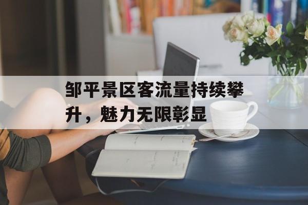 邹平景区客流量持续攀升,魅力无限彰显 邹平景区客流量持续攀升,魅力无限彰显